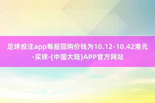 足球投注app每股回购价钱为10.12-10.42港元-买球·(中国大陆)APP官方网站