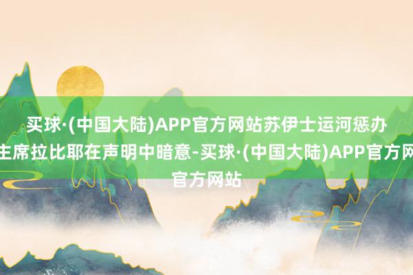 买球·(中国大陆)APP官方网站　　苏伊士运河惩办局主席拉比耶在声明中暗意-买球·(中国大陆)APP官方网站