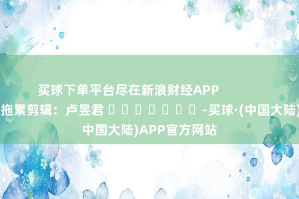 买球下单平台尽在新浪财经APP            						拖累剪辑：卢昱君 							-买球·(中国大陆)APP官方网站