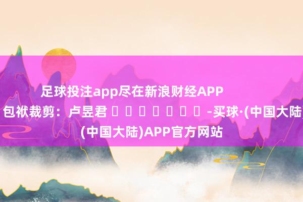 足球投注app尽在新浪财经APP            						包袱裁剪：卢昱君 							-买球·(中国大陆)APP官方网站