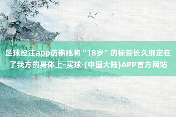 足球投注app仿佛她将“18岁”的标签长久绑定在了我方的身体上-买球·(中国大陆)APP官方网站