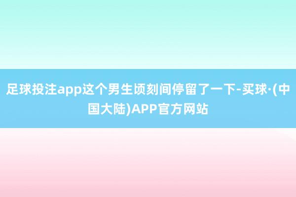 足球投注app这个男生顷刻间停留了一下-买球·(中国大陆)APP官方网站