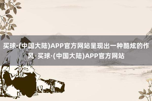 买球·(中国大陆)APP官方网站呈现出一种酷炫的作风-买球·(中国大陆)APP官方网站