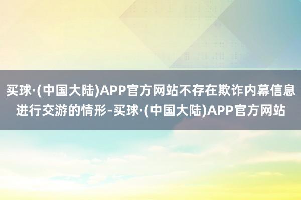 买球·(中国大陆)APP官方网站不存在欺诈内幕信息进行交游的情形-买球·(中国大陆)APP官方网站