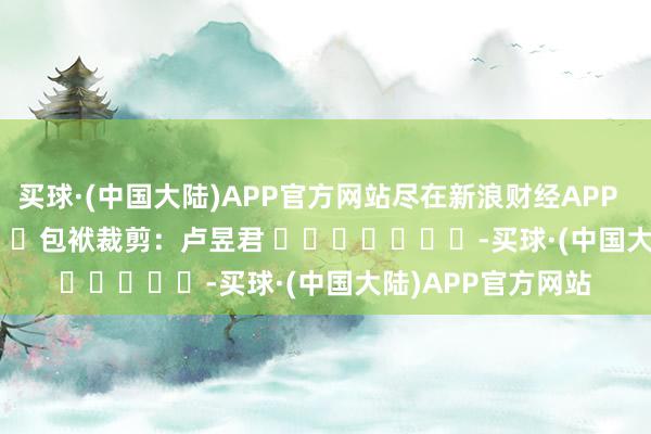 买球·(中国大陆)APP官方网站尽在新浪财经APP            						包袱裁剪：卢昱君 							-买球·(中国大陆)APP官方网站