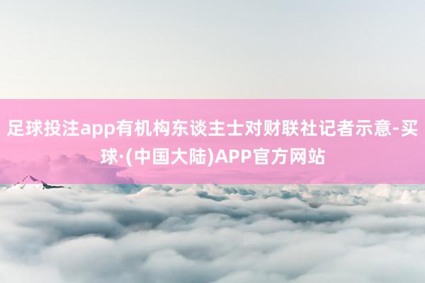 足球投注app有机构东谈主士对财联社记者示意-买球·(中国大陆)APP官方网站