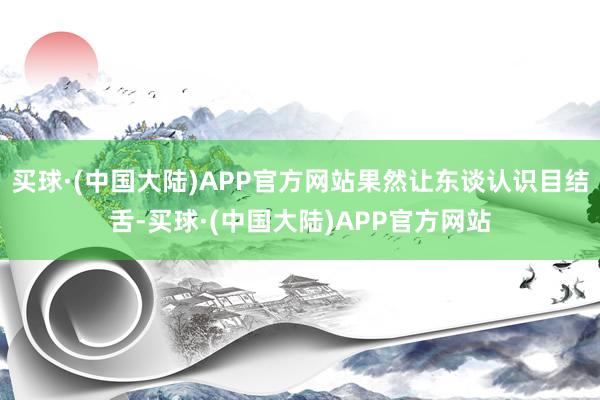 买球·(中国大陆)APP官方网站果然让东谈认识目结舌-买球·(中国大陆)APP官方网站