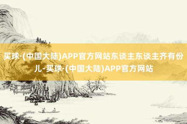 买球·(中国大陆)APP官方网站东谈主东谈主齐有份儿-买球·(中国大陆)APP官方网站