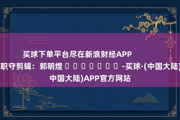 买球下单平台尽在新浪财经APP            						职守剪辑：郭明煜 							-买球·(中国大陆)APP官方网站