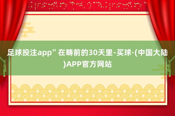 足球投注app”　　在畴前的30天里-买球·(中国大陆)APP官方网站