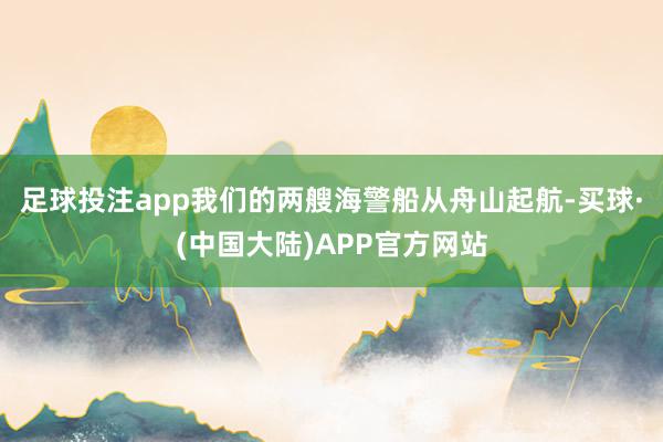 足球投注app我们的两艘海警船从舟山起航-买球·(中国大陆)APP官方网站