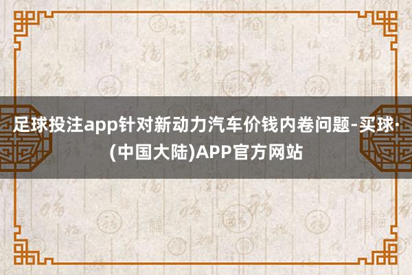 足球投注app针对新动力汽车价钱内卷问题-买球·(中国大陆)APP官方网站