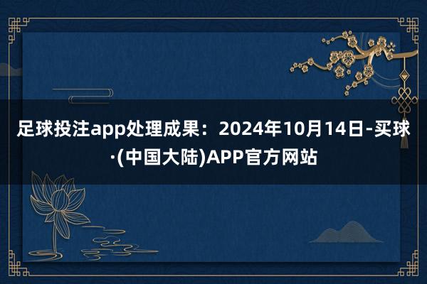 足球投注app处理成果：2024年10月14日-买球·(中国大陆)APP官方网站