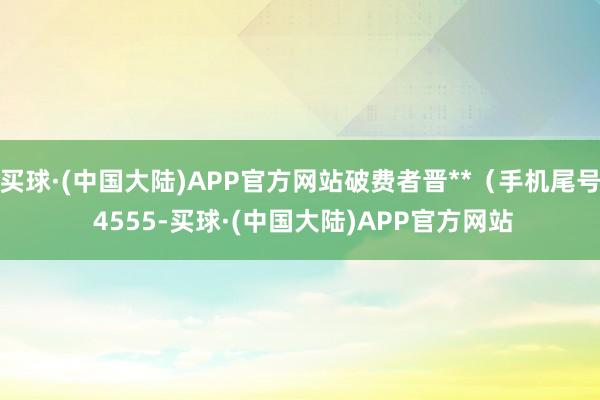 买球·(中国大陆)APP官方网站破费者晋**（手机尾号 4555-买球·(中国大陆)APP官方网站