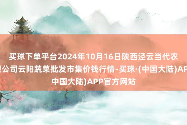 买球下单平台2024年10月16日陕西泾云当代农业股份有限公司云阳蔬菜批发市集价钱行情-买球·(中国大陆)APP官方网站