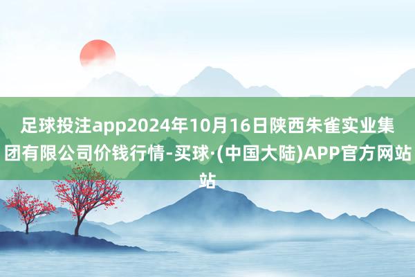 足球投注app2024年10月16日陕西朱雀实业集团有限公司价钱行情-买球·(中国大陆)APP官方网站