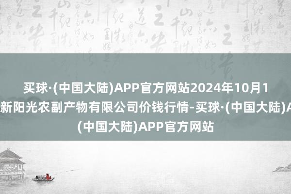 买球·(中国大陆)APP官方网站2024年10月16日陕西咸阳新阳光农副产物有限公司价钱行情-买球·(中国大陆)APP官方网站