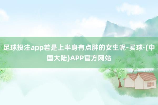 足球投注app若是上半身有点胖的女生呢-买球·(中国大陆)APP官方网站