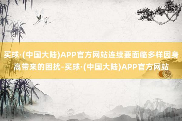 买球·(中国大陆)APP官方网站连续要面临多样因身高带来的困扰-买球·(中国大陆)APP官方网站