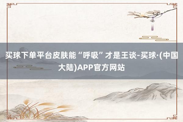 买球下单平台皮肤能“呼吸”才是王谈-买球·(中国大陆)APP官方网站