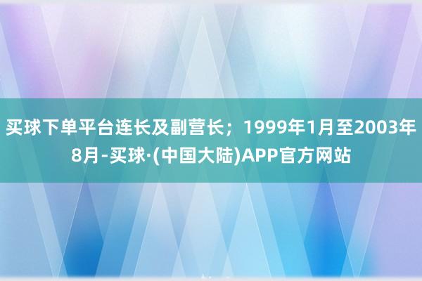 买球下单平台连长及副营长；1999年1月至2003年8月-买球·(中国大陆)APP官方网站