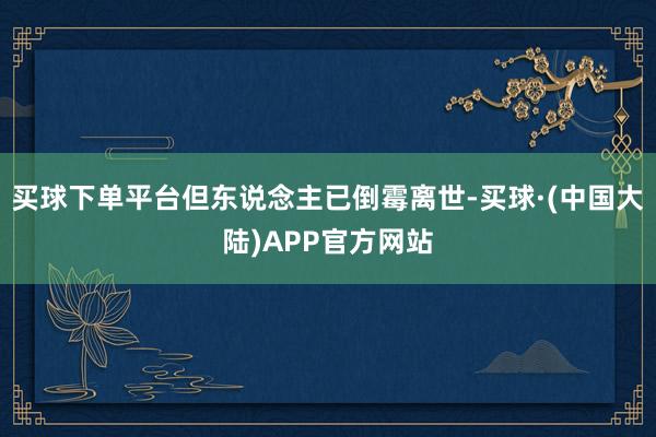 买球下单平台但东说念主已倒霉离世-买球·(中国大陆)APP官方网站