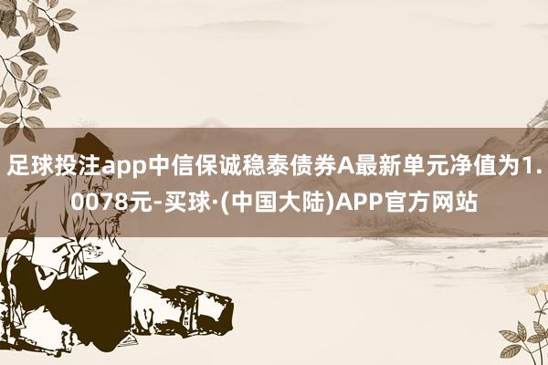 足球投注app中信保诚稳泰债券A最新单元净值为1.0078元-买球·(中国大陆)APP官方网站