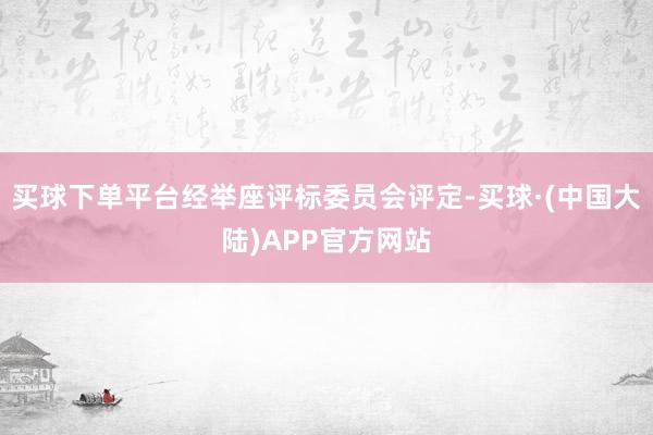 买球下单平台经举座评标委员会评定-买球·(中国大陆)APP官方网站