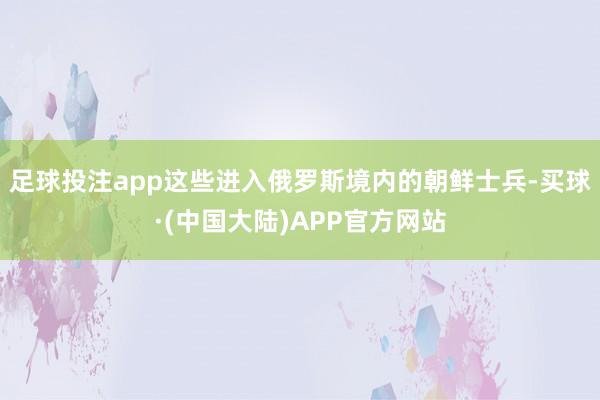 足球投注app这些进入俄罗斯境内的朝鲜士兵-买球·(中国大陆)APP官方网站