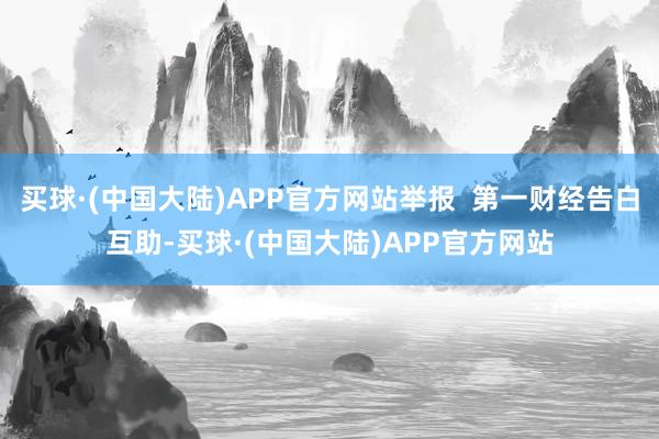 买球·(中国大陆)APP官方网站举报  第一财经告白互助-买球·(中国大陆)APP官方网站