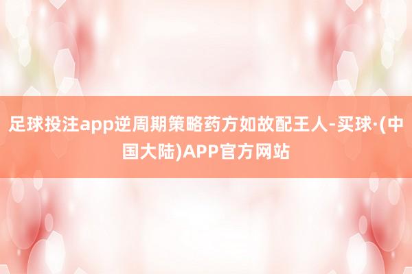 足球投注app逆周期策略药方如故配王人-买球·(中国大陆)APP官方网站