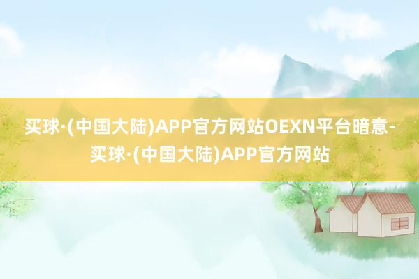 买球·(中国大陆)APP官方网站　　OEXN平台暗意-买球·(中国大陆)APP官方网站