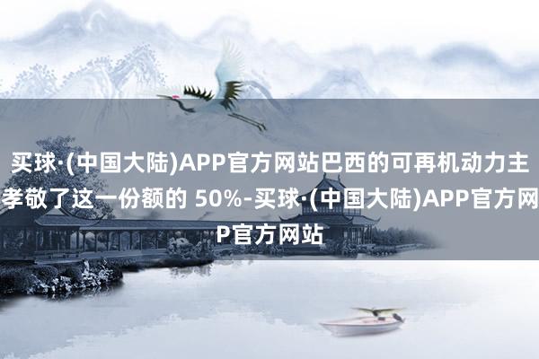 买球·(中国大陆)APP官方网站巴西的可再机动力主意孝敬了这一份额的 50%-买球·(中国大陆)APP官方网站