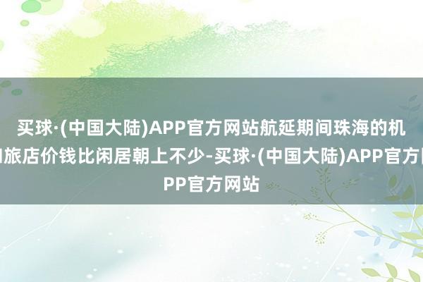 买球·(中国大陆)APP官方网站航延期间珠海的机票和旅店价钱比闲居朝上不少-买球·(中国大陆)APP官方网站