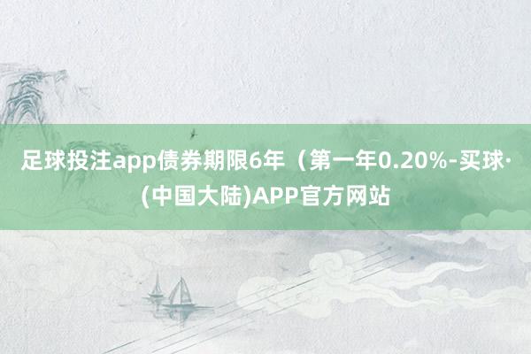 足球投注app债券期限6年（第一年0.20%-买球·(中国大陆)APP官方网站