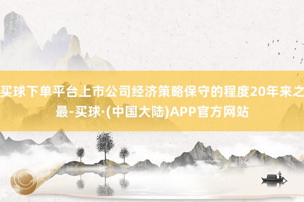 买球下单平台上市公司经济策略保守的程度20年来之最-买球·(中国大陆)APP官方网站