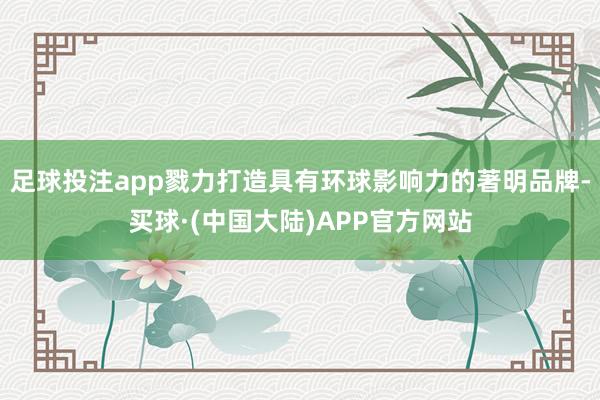 足球投注app戮力打造具有环球影响力的著明品牌-买球·(中国大陆)APP官方网站