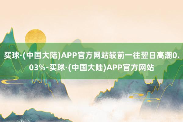 买球·(中国大陆)APP官方网站较前一往翌日高潮0.03%-买球·(中国大陆)APP官方网站