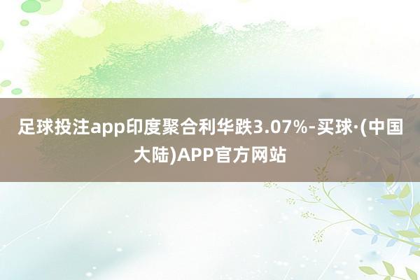 足球投注app印度聚合利华跌3.07%-买球·(中国大陆)APP官方网站