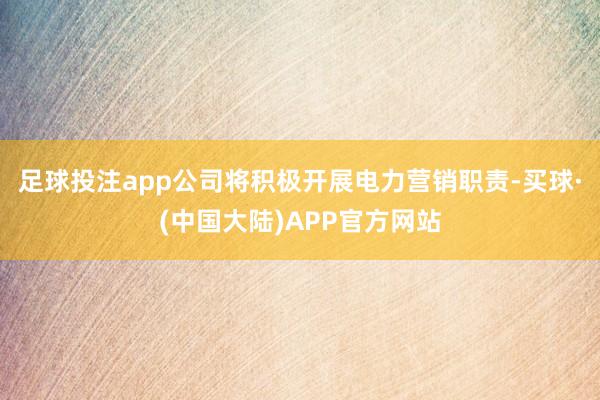 足球投注app公司将积极开展电力营销职责-买球·(中国大陆)APP官方网站