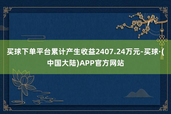 买球下单平台累计产生收益2407.24万元-买球·(中国大陆)APP官方网站