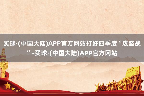 买球·(中国大陆)APP官方网站打好四季度“攻坚战”-买球·(中国大陆)APP官方网站