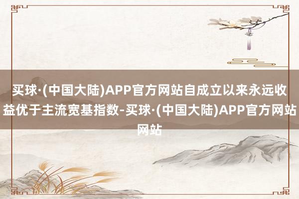 买球·(中国大陆)APP官方网站自成立以来永远收益优于主流宽基指数-买球·(中国大陆)APP官方网站