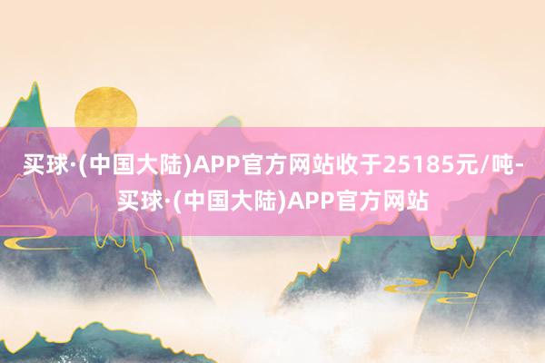 买球·(中国大陆)APP官方网站收于25185元/吨-买球·(中国大陆)APP官方网站