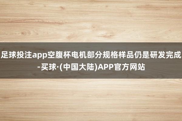 足球投注app空腹杯电机部分规格样品仍是研发完成-买球·(中国大陆)APP官方网站