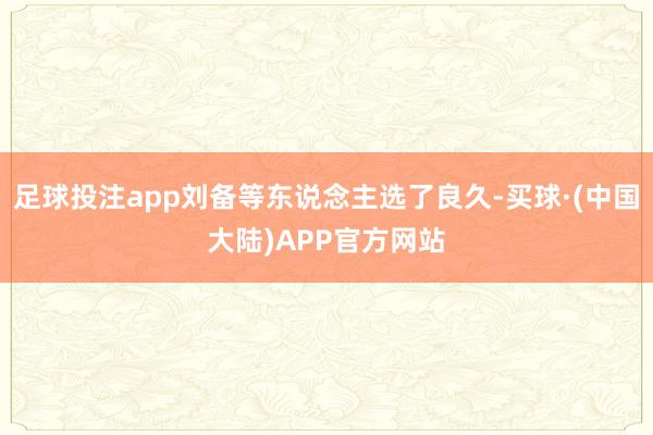 足球投注app刘备等东说念主选了良久-买球·(中国大陆)APP官方网站