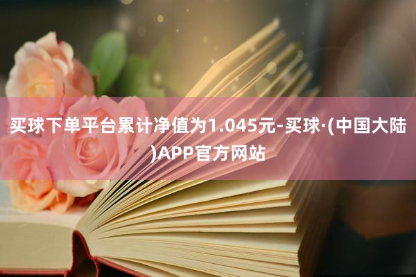 买球下单平台累计净值为1.045元-买球·(中国大陆)APP官方网站