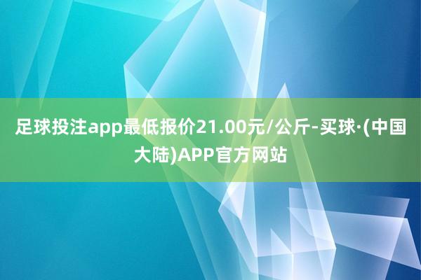 足球投注app最低报价21.00元/公斤-买球·(中国大陆)APP官方网站