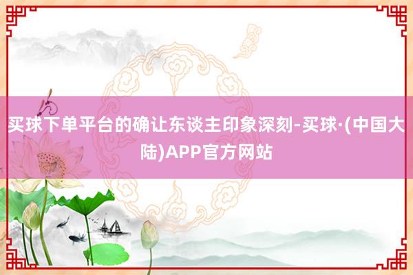 买球下单平台的确让东谈主印象深刻-买球·(中国大陆)APP官方网站