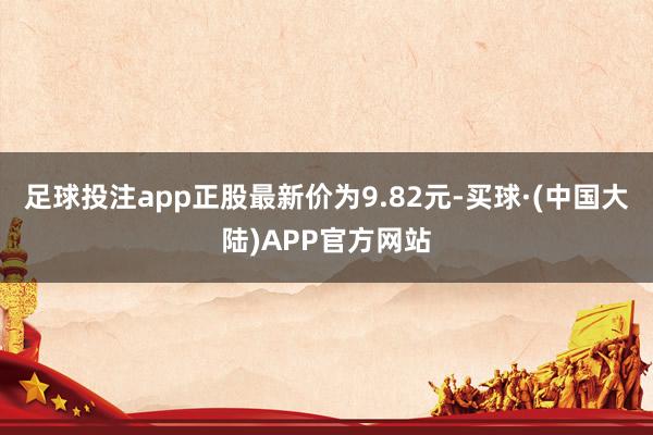 足球投注app正股最新价为9.82元-买球·(中国大陆)APP官方网站